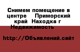 Снимем помещение в центре  - Приморский край, Находка г. Недвижимость »    